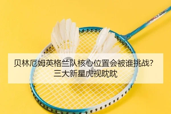 贝林厄姆英格兰队核心位置会被谁挑战？三大新星虎视眈眈