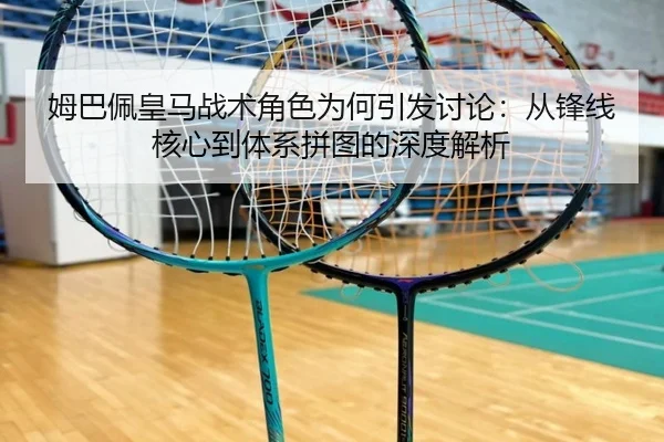 姆巴佩皇马战术角色为何引发讨论：从锋线核心到体系拼图的深度解析