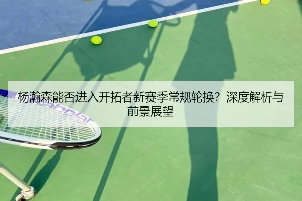 杨瀚森能否进入开拓者新赛季常规轮换？深度解析与前景展望