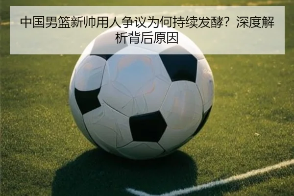 中国男篮新帅用人争议为何持续发酵？深度解析背后原因
