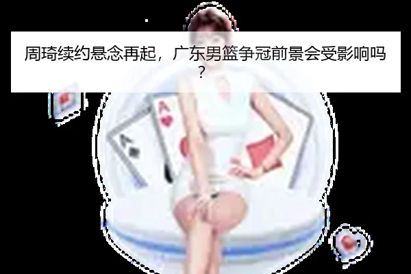 周琦续约悬念再起，广东男篮争冠前景会受影响吗？