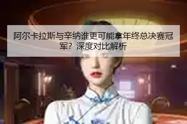 阿尔卡拉斯与辛纳谁更可能拿年终总决赛冠军？深度对比解析