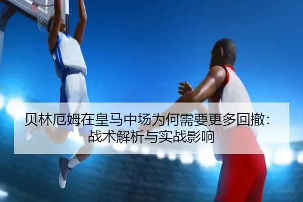贝林厄姆在皇马中场为何需要更多回撤：战术解析与实战影响