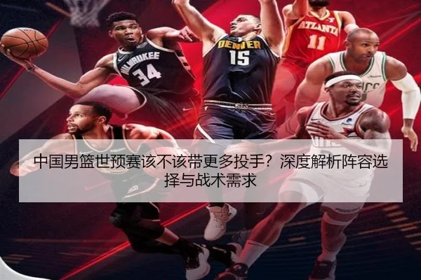 中国男篮世预赛该不该带更多投手？深度解析阵容选择与战术需求